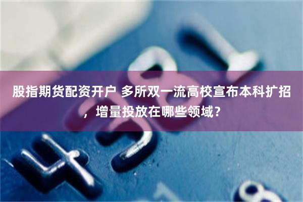 股指期货配资开户 多所双一流高校宣布本科扩招，增量投放在哪些领域？