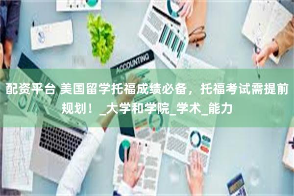 配资平台 美国留学托福成绩必备，托福考试需提前规划！_大学和学院_学术_能力