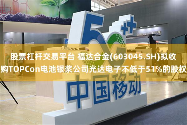 股票杠杆交易平台 福达合金(603045.SH)拟收购TOPCon电池银浆公司光达电子不低于51%的股权