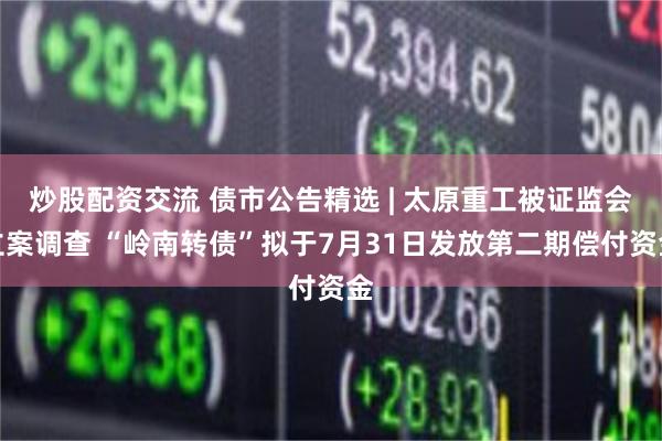 炒股配资交流 债市公告精选 | 太原重工被证监会立案调查 “岭南转债”拟于7月31日发放第二期偿付资金