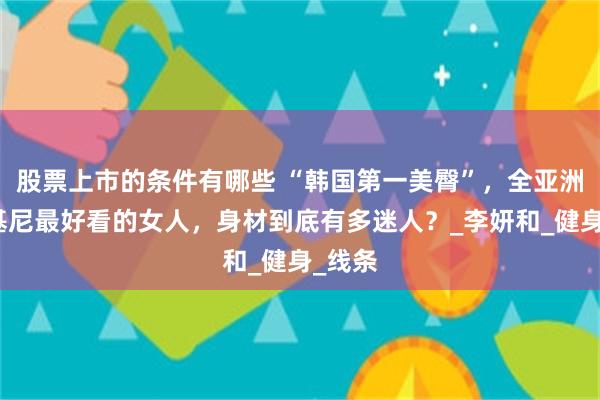 股票上市的条件有哪些 “韩国第一美臀”，全亚洲穿比基尼最好看的女人，身材到底有多迷人？_李妍和_健身_线条