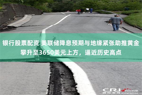 银行股票配资 美联储降息预期与地缘紧张助推黄金攀升至3650美元上方，逼近历史高点
