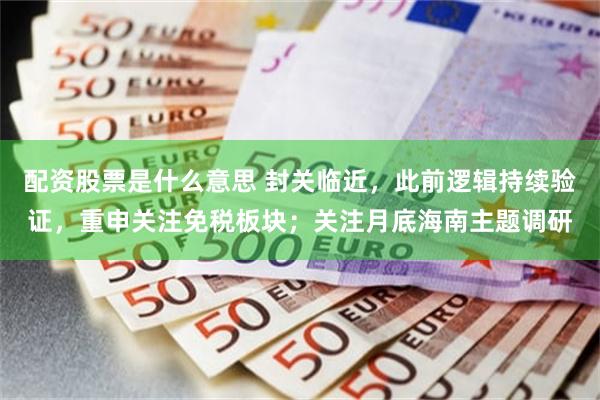 配资股票是什么意思 封关临近，此前逻辑持续验证，重申关注免税板块；关注月底海南主题调研