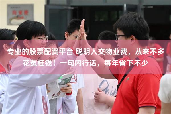 专业的股票配资平台 聪明人交物业费，从来不多花冤枉钱！一句内行话，每年省下不少