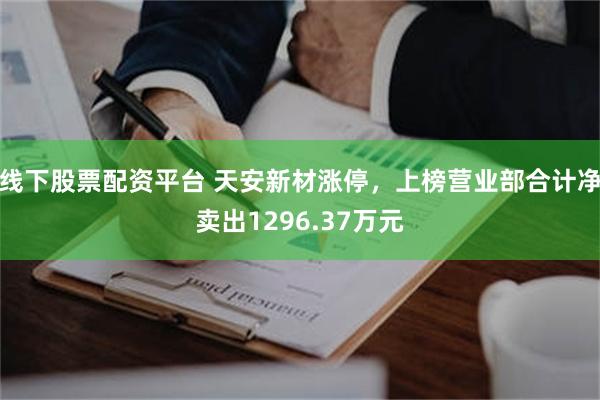 线下股票配资平台 天安新材涨停，上榜营业部合计净卖出1296.37万元
