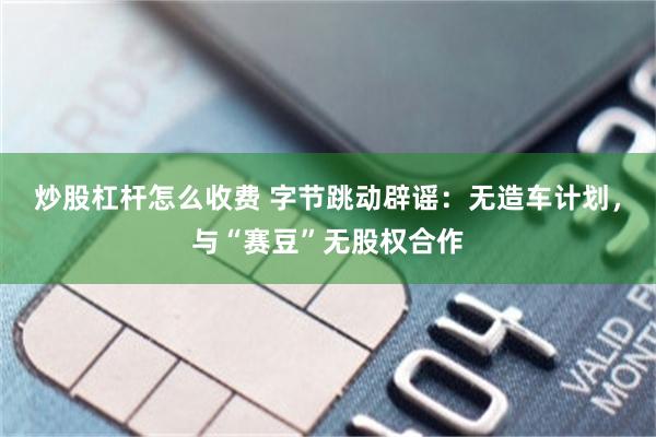 炒股杠杆怎么收费 字节跳动辟谣：无造车计划，与“赛豆”无股权合作