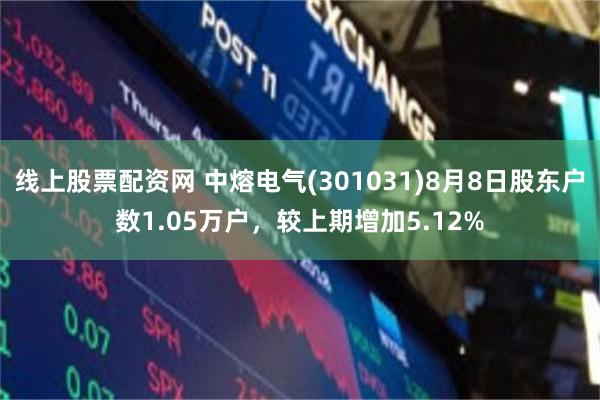 线上股票配资网 中熔电气(301031)8月8日股东户数1.05万户，较上期增加5.12%