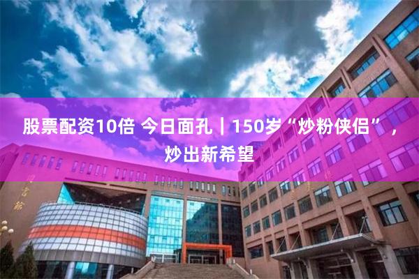股票配资10倍 今日面孔｜150岁“炒粉侠侣” ，炒出新希望