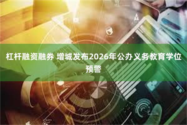 杠杆融资融券 增城发布2026年公办义务教育学位预警