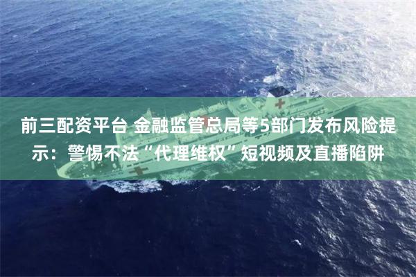 前三配资平台 金融监管总局等5部门发布风险提示：警惕不法“代理维权”短视频及直播陷阱