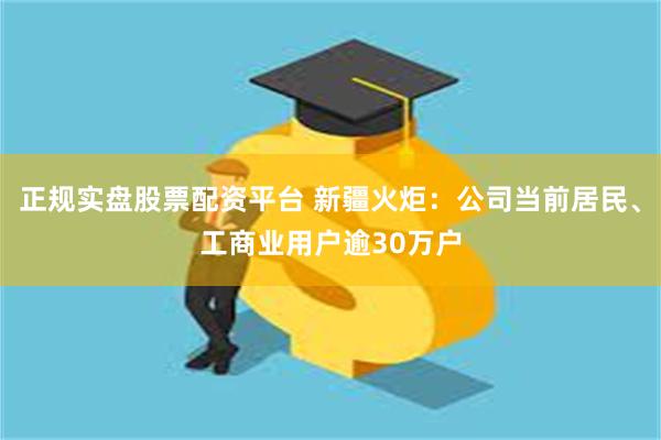 正规实盘股票配资平台 新疆火炬：公司当前居民、工商业用户逾30万户