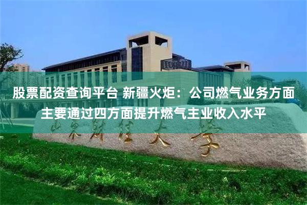 股票配资查询平台 新疆火炬：公司燃气业务方面主要通过四方面提升燃气主业收入水平