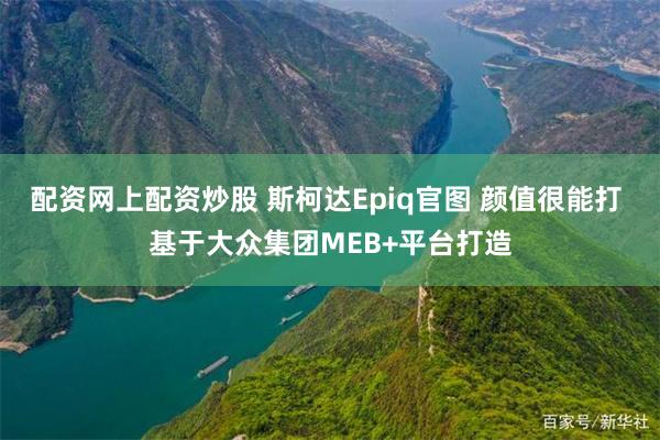 配资网上配资炒股 斯柯达Epiq官图 颜值很能打 基于大众集团MEB+平台打造