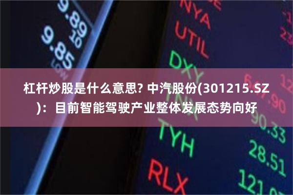 杠杆炒股是什么意思? 中汽股份(301215.SZ)：目前智能驾驶产业整体发展态势向好