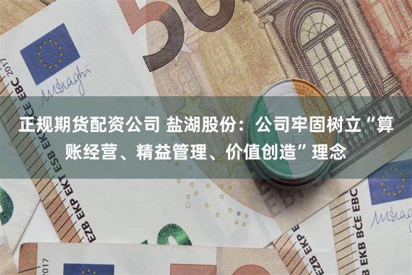 正规期货配资公司 盐湖股份：公司牢固树立“算账经营、精益管理、价值创造”理念