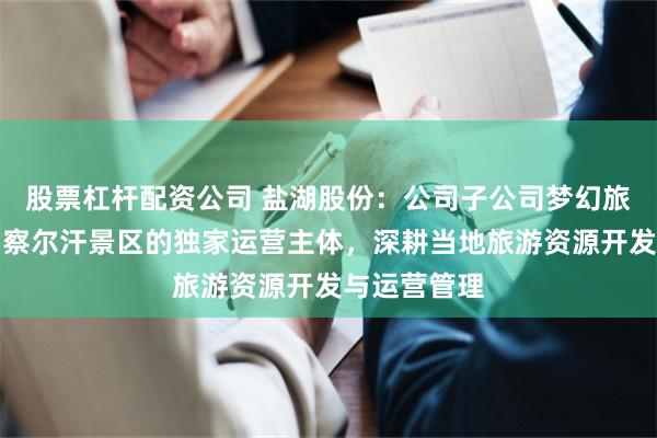 股票杠杆配资公司 盐湖股份：公司子公司梦幻旅游公司作为察尔汗景区的独家运营主体，深耕当地旅游资源开发与运营管理