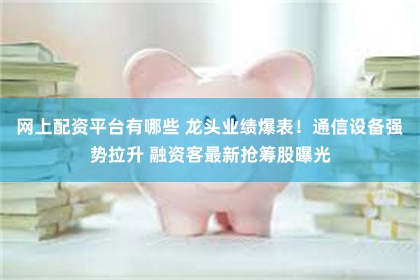 网上配资平台有哪些 龙头业绩爆表！通信设备强势拉升 融资客最新抢筹股曝光