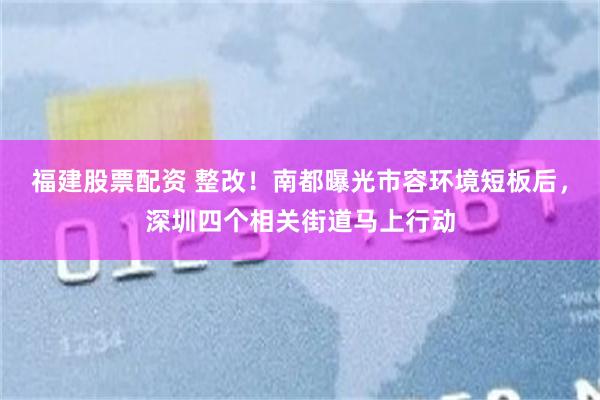 福建股票配资 整改！南都曝光市容环境短板后，深圳四个相关街道马上行动