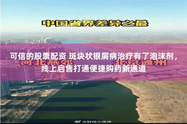 可信的股票配资 斑块状银屑病治疗有了泡沫剂，线上启售打通便捷购药新通道