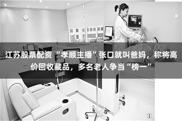 江苏股票配资 “孝顺主播”张口就叫爸妈，称将高价回收藏品，多名老人争当“榜一”