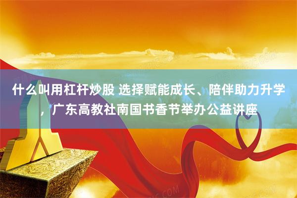 什么叫用杠杆炒股 选择赋能成长、陪伴助力升学，广东高教社南国书香节举办公益讲座