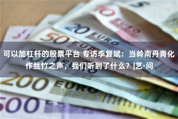 可以加杠杆的股票平台 专访李复斌：当岭南丹青化作丝竹之声，我们听到了什么？|艺·问