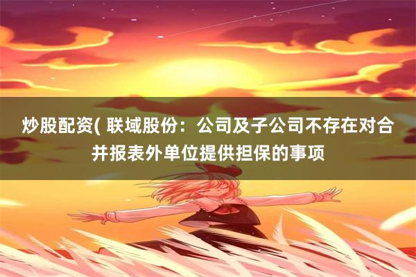 炒股配资( 联域股份：公司及子公司不存在对合并报表外单位提供担保的事项