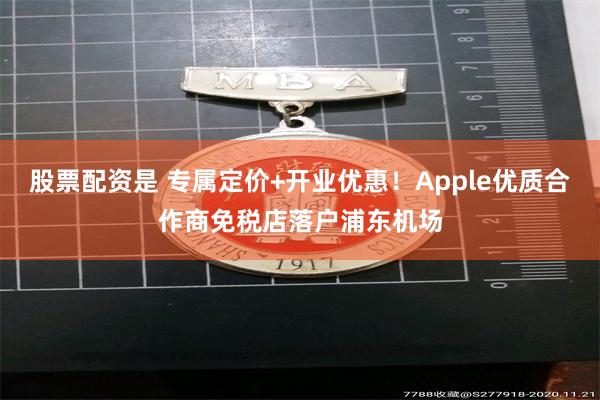 股票配资是 专属定价+开业优惠！Apple优质合作商免税店落户浦东机场