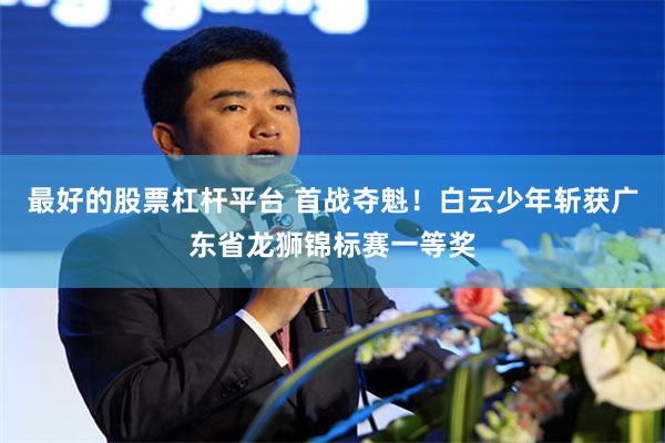 最好的股票杠杆平台 首战夺魁！白云少年斩获广东省龙狮锦标赛一等奖