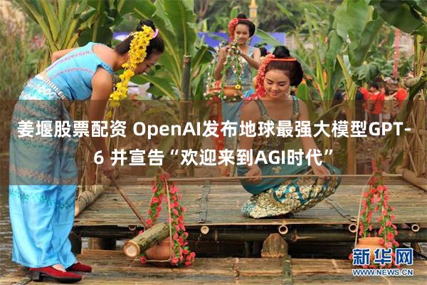姜堰股票配资 OpenAI发布地球最强大模型GPT-6 并宣告“欢迎来到AGI时代”
