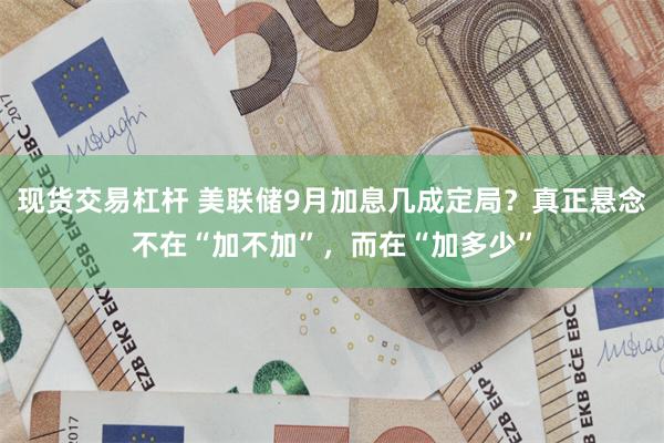 现货交易杠杆 美联储9月加息几成定局？真正悬念不在“加不加”，而在“加多少”