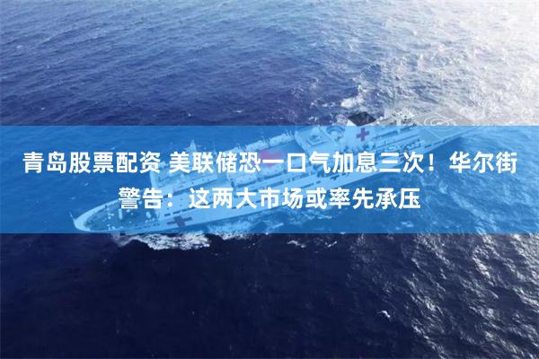 青岛股票配资 美联储恐一口气加息三次！华尔街警告：这两大市场或率先承压