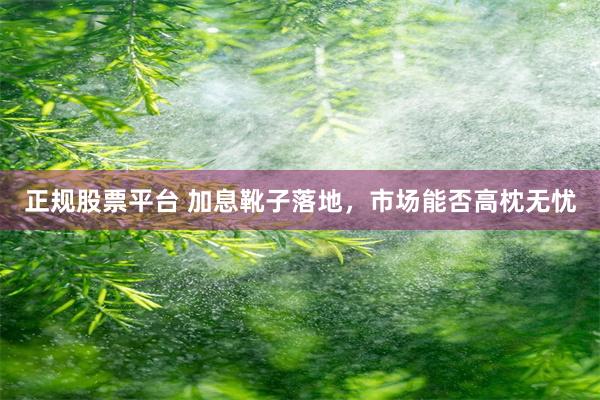 正规股票平台 加息靴子落地，市场能否高枕无忧