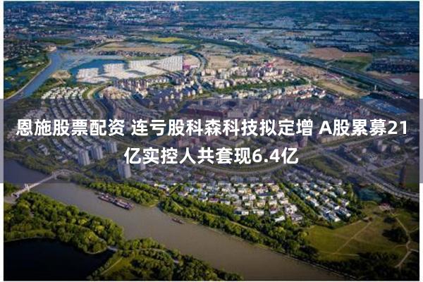 恩施股票配资 连亏股科森科技拟定增 A股累募21亿实控人共套现6.4亿